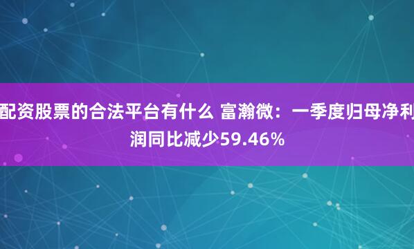 配资股票的合法平台有什么 富瀚微：一季度归母净利润同比减少59.46%