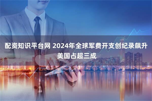 配资知识平台网 2024年全球军费开支创纪录飙升 美国占超三成