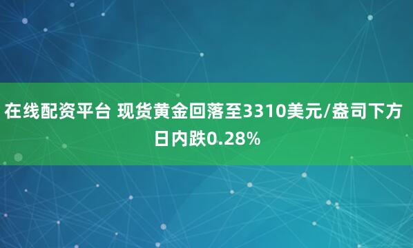在线配资平台 现货黄金回落至3310美元/盎司下方 日内跌0.28%