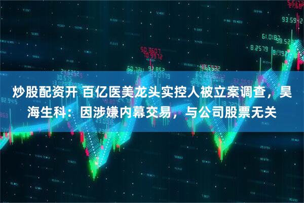 炒股配资开 百亿医美龙头实控人被立案调查，昊海生科：因涉嫌内幕交易，与公司股票无关