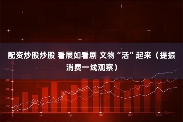 配资炒股炒股 看展如看剧 文物“活”起来（提振消费一线观察）
