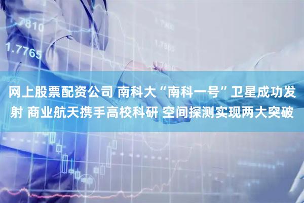 网上股票配资公司 南科大“南科一号”卫星成功发射 商业航天携手高校科研 空间探测实现两大突破