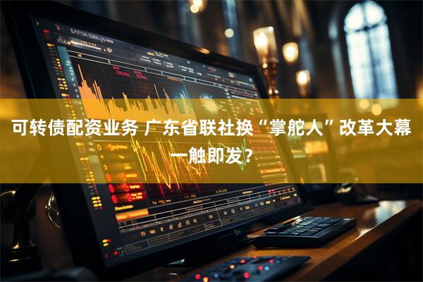 可转债配资业务 广东省联社换“掌舵人”改革大幕一触即发？
