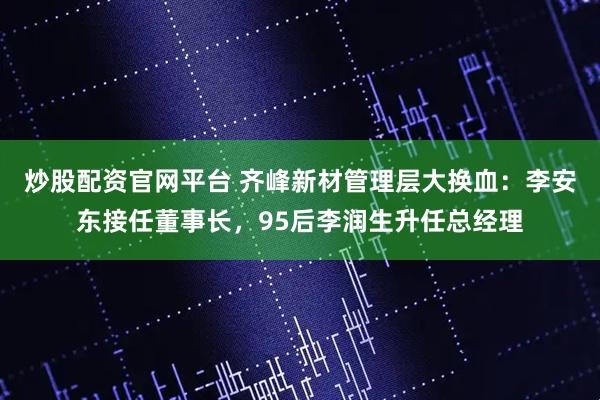 炒股配资官网平台 齐峰新材管理层大换血：李安东接任董事长，95后李润生升任总经理
