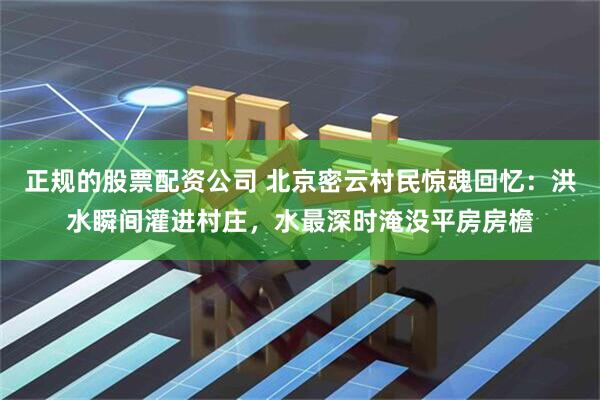 正规的股票配资公司 北京密云村民惊魂回忆：洪水瞬间灌进村庄，水最深时淹没平房房檐