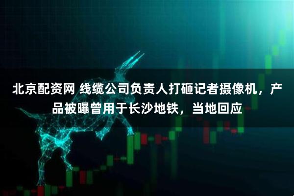 北京配资网 线缆公司负责人打砸记者摄像机，产品被曝曾用于长沙地铁，当地回应