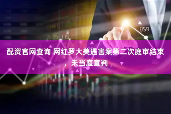 配资官网查询 网红罗大美遇害案第二次庭审结束，未当庭宣判