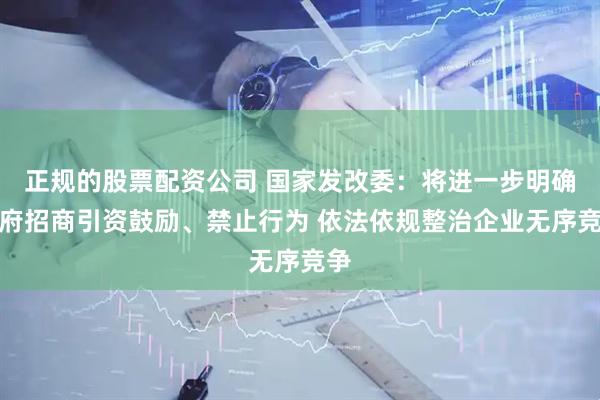正规的股票配资公司 国家发改委：将进一步明确政府招商引资鼓励、禁止行为 依法依规整治企业无序竞争