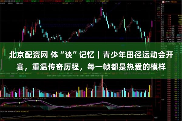 北京配资网 体“谈”记忆｜青少年田径运动会开赛，重温传奇历程，每一帧都是热爱的模样