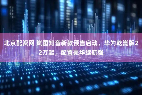 北京配资网 岚图知音新款预售启动，华为乾崑版22万起，配置豪华续航强