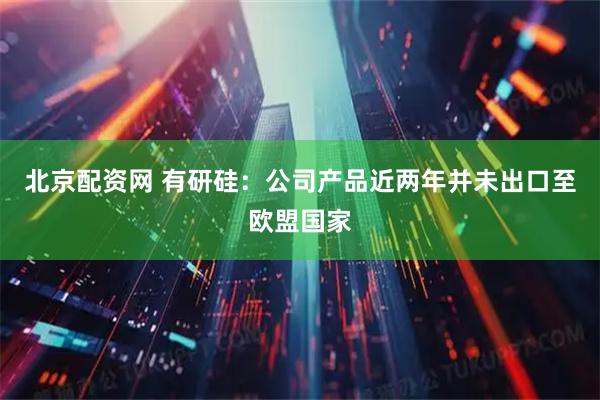 北京配资网 有研硅：公司产品近两年并未出口至欧盟国家