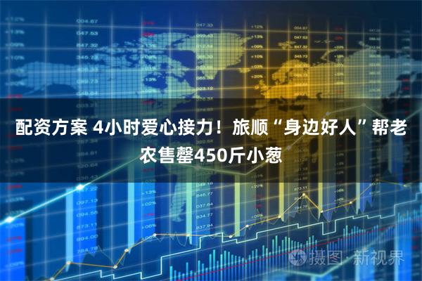 配资方案 4小时爱心接力！旅顺“身边好人”帮老农售罄450斤小葱