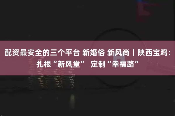 配资最安全的三个平台 新婚俗 新风尚｜陕西宝鸡：扎根“新风堂”  定制“幸福路”