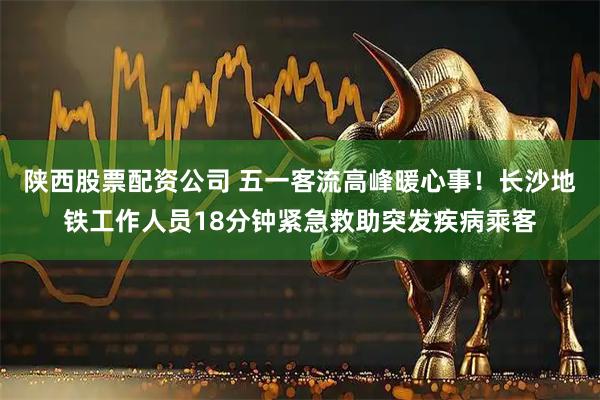 陕西股票配资公司 五一客流高峰暖心事！长沙地铁工作人员18分钟紧急救助突发疾病乘客