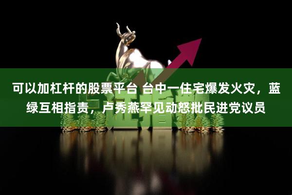 可以加杠杆的股票平台 台中一住宅爆发火灾，蓝绿互相指责，卢秀燕罕见动怒批民进党议员